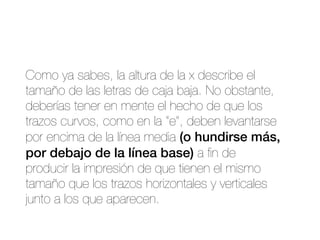 Como ya sabes, la altura de la x describe el
tamaño de las letras de caja baja. No obstante,
deberías tener en mente el hecho de que los
trazos curvos, como en la “e”, deben levantarse
por encima de la línea media (o hundirse más,
por debajo de la línea base) a ﬁn de
producir la impresión de que tienen el mismo
tamaño que los trazos horizontales y verticales
junto a los que aparecen.
 
