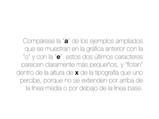 Compárese la “a” de los ejemplos ampliados
que se muestran en la gráﬁca anterior con la
“o” y con la “e”. estos dos últimos caracteres
parecen claramente más pequeños, y “ﬂotan”
dentro de la altura de x de la tipografía que uno
percibe, porque no se extienden por arriba de
la línea media o por debajo de la linea base.
 