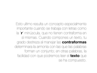 Esto ultimo resulta un concepto especialmente
importante cuando se trabaja con letras como
la “r” minúscula, que no tienen contraforma en
sí mismas. Cuando compones un texto, tu
grado destreza al manejar las contraformas
determinara la armonía con las que las palabras
forman un conjunto; en otras palabras, la
facilidad con que podremos leer el texto que
se ha compuesto.
 
