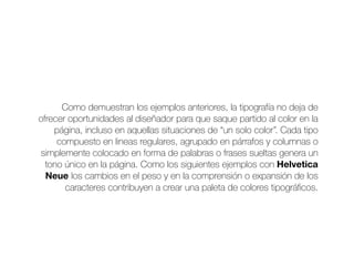 Como demuestran los ejemplos anteriores, la tipografía no deja de
ofrecer oportunidades al diseñador para que saque partido al color en la
página, incluso en aquellas situaciones de “un solo color”. Cada tipo
compuesto en lineas regulares, agrupado en párrafos y columnas o
simplemente colocado en forma de palabras o frases sueltas genera un
tono único en la página. Como los siguientes ejemplos con Helvetica
Neue los cambios en el peso y en la comprensión o expansión de los
caracteres contribuyen a crear una paleta de colores tipográﬁcos.
 