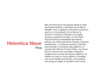 Más de treinta años han pasado desde la caída
del Imperio Galáctico, derrotado por la Alianza
Rebelde. Pero, la galaxia se encuentra todavía en
guerra y no ha acabado con la tiranía y la
opresión. Una Nueva República ha surgido,
aunque su gobierno es frágil, un mero títere.
Aprovechando la inestabilidad del sistema
político y las diferencias de las diversas corrientes
republicanas, un misterioso guerrero, Kylo Ren,
sube al poder y amenaza la paz galáctica. El
siniestro Ren lidera la Primera Orden, una fuerza
leal a la memoria de Lord Vader y Palpatine,
surgida de las cenizas del Imperio Galáctico. Su
objetivo es crear un nuevo ejército y completar
una nueva Estrella de la Muerte, ultra-potente,
que ponga en peligro el equilibrio de la Fuerza.
Helvetica Neue
Fina
 