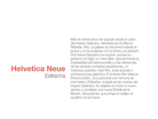 Más de treinta años han pasado desde la caída
del Imperio Galáctico, derrotado por la Alianza
Rebelde. Pero, la galaxia se encuentra todavía en
guerra y no ha acabado con la tiranía y la opresión.
Una Nueva República ha surgido, aunque su
gobierno es frágil, un mero títere. Aprovechando la
inestabilidad del sistema político y las diferencias
de las diversas corrientes republicanas, un
misterioso guerrero, Kylo Ren, sube al poder y
amenaza la paz galáctica. El siniestro Ren lidera la
Primera Orden, una fuerza leal a la memoria de
Lord Vader y Palpatine, surgida de las cenizas del
Imperio Galáctico. Su objetivo es crear un nuevo
ejército y completar una nueva Estrella de la
Muerte, ultra-potente, que ponga en peligro el
equilibrio de la Fuerza.
Helvetica Neue
Estrecha
 