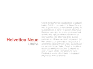Más de treinta años han pasado desde la caída del
Imperio Galáctico, derrotado por la Alianza Rebelde.
Pero, la galaxia se encuentra todavía en guerra y no
ha acabado con la tiranía y la opresión. Una Nueva
República ha surgido, aunque su gobierno es frágil,
un mero títere. Aprovechando la inestabilidad del
sistema político y las diferencias de las diversas
corrientes republicanas, un misterioso guerrero, Kylo
Ren, sube al poder y amenaza la paz galáctica. El
siniestro Ren lidera la Primera Orden, una fuerza leal
a la memoria de Lord Vader y Palpatine, surgida de
las cenizas del Imperio Galáctico. Su objetivo es
crear un nuevo ejército y completar una nueva
Estrella de la Muerte, ultra-potente, que ponga en
peligro el equilibrio de la Fuerza.
Helvetica Neue
Ultraﬁna
 
