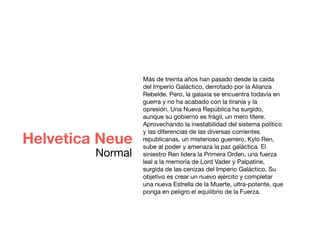 Más de treinta años han pasado desde la caída
del Imperio Galáctico, derrotado por la Alianza
Rebelde. Pero, la galaxia se encuentra todavía en
guerra y no ha acabado con la tiranía y la
opresión. Una Nueva República ha surgido,
aunque su gobierno es frágil, un mero títere.
Aprovechando la inestabilidad del sistema político
y las diferencias de las diversas corrientes
republicanas, un misterioso guerrero, Kylo Ren,
sube al poder y amenaza la paz galáctica. El
siniestro Ren lidera la Primera Orden, una fuerza
leal a la memoria de Lord Vader y Palpatine,
surgida de las cenizas del Imperio Galáctico. Su
objetivo es crear un nuevo ejército y completar
una nueva Estrella de la Muerte, ultra-potente, que
ponga en peligro el equilibrio de la Fuerza.
Helvetica Neue
Normal
 