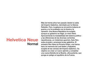Más de treinta años han pasado desde la caída
del Imperio Galáctico, derrotado por la Alianza
Rebelde. Pero, la galaxia se encuentra todavía en
guerra y no ha acabado con la tiranía y la
opresión. Una Nueva República ha surgido,
aunque su gobierno es frágil, un mero títere.
Aprovechando la inestabilidad del sistema político
y las diferencias de las diversas corrientes
republicanas, un misterioso guerrero, Kylo Ren,
sube al poder y amenaza la paz galáctica. El
siniestro Ren lidera la Primera Orden, una fuerza
leal a la memoria de Lord Vader y Palpatine,
surgida de las cenizas del Imperio Galáctico. Su
objetivo es crear un nuevo ejército y completar
una nueva Estrella de la Muerte, ultra-potente, que
ponga en peligro el equilibrio de la Fuerza.
Helvetica Neue
Normal
 