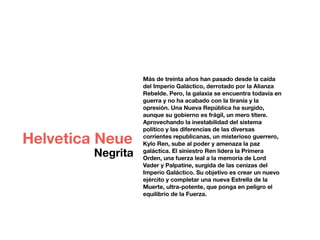 Más de treinta años han pasado desde la caída
del Imperio Galáctico, derrotado por la Alianza
Rebelde. Pero, la galaxia se encuentra todavía en
guerra y no ha acabado con la tiranía y la
opresión. Una Nueva República ha surgido,
aunque su gobierno es frágil, un mero títere.
Aprovechando la inestabilidad del sistema
político y las diferencias de las diversas
corrientes republicanas, un misterioso guerrero,
Kylo Ren, sube al poder y amenaza la paz
galáctica. El siniestro Ren lidera la Primera
Orden, una fuerza leal a la memoria de Lord
Vader y Palpatine, surgida de las cenizas del
Imperio Galáctico. Su objetivo es crear un nuevo
ejército y completar una nueva Estrella de la
Muerte, ultra-potente, que ponga en peligro el
equilibrio de la Fuerza.
Helvetica Neue
Negrita
 