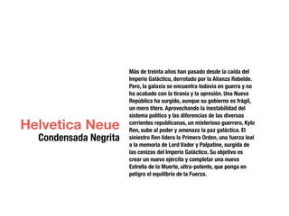 Más de treinta años han pasado desde la caída del
Imperio Galáctico, derrotado por la Alianza Rebelde.
Pero, la galaxia se encuentra todavía en guerra y no
ha acabado con la tiranía y la opresión. Una Nueva
República ha surgido, aunque su gobierno es frágil,
un mero títere. Aprovechando la inestabilidad del
sistema político y las diferencias de las diversas
corrientes republicanas, un misterioso guerrero, Kylo
Ren, sube al poder y amenaza la paz galáctica. El
siniestro Ren lidera la Primera Orden, una fuerza leal
a la memoria de Lord Vader y Palpatine, surgida de
las cenizas del Imperio Galáctico. Su objetivo es
crear un nuevo ejército y completar una nueva
Estrella de la Muerte, ultra-potente, que ponga en
peligro el equilibrio de la Fuerza.
Helvetica Neue
Condensada Negrita
 