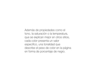 Además de propiedades como el
tono, la saturación o la temperatura,
que se explican mejor en otros sitios,
cada color presenta un valor
especiﬁco, una tonalidad que
describe el peso de color en la página
en forma de porcentaje de negro.
 
