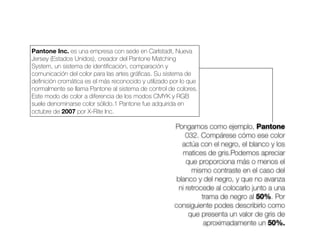 Pongamos como ejemplo, Pantone
032. Compárese cómo ese color
actúa con el negro, el blanco y los
matices de gris.Podemos apreciar
que proporciona más o menos el
mismo contraste en el caso del
blanco y del negro, y que no avanza
ni retrocede al colocarlo junto a una
trama de negro al 50%. Por
consiguiente podes describirlo como
que presenta un valor de gris de
aproximadamente un 50%.
Pantone Inc. es una empresa con sede en Carlstadt, Nueva
Jersey (Estados Unidos), creador del Pantone Matching
System, un sistema de identiﬁcación, comparación y
comunicación del color para las artes gráﬁcas. Su sistema de
deﬁnición cromática es el más reconocido y utilizado por lo que
normalmente se llama Pantone al sistema de control de colores.
Este modo de color a diferencia de los modos CMYK y RGB
suele denominarse color sólido.1 Pantone fue adquirida en
octubre de 2007 por X-Rite Inc.
 