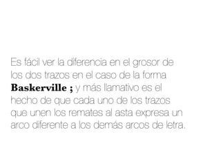 Es fácil ver la diferencia en el grosor de
los dos trazos en el caso de la forma
Baskerville ; y más llamativo es el
hecho de que cada uno de los trazos
que unen los remates al asta expresa un
arco diferente a los demás arcos de letra.
 