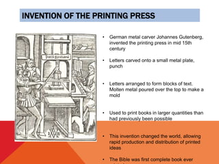 INVENTION OF THE PRINTING PRESS
• German metal carver Johannes Gutenberg,
invented the printing press in mid 15th
century
• Letters carved onto a small metal plate,
punch
• Letters arranged to form blocks of text.
Molten metal poured over the top to make a
mold
• Used to print books in larger quantities than
had previously been possible
• This invention changed the world, allowing
rapid production and distribution of printed
ideas
• The Bible was first complete book ever
 