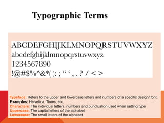 Typeface: Refers to the upper and lowercase letters and numbers of a specific design/ font.
Examples: Helvetica, Times, etc.
Characters: The individual letters, numbers and punctuation used when setting type
Uppercase: The capital letters of the alphabet
Lowercase: The small letters of the alphabet
Typographic Terms
 