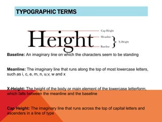 TYPOGRAPHIC TERMS
Baseline: An imaginary line on which the characters seem to be standing
Meanline: The imaginary line that runs along the top of most lowercase letters,
such as i, c, e, m, n, u,v, w and x
X-Height: The height of the body or main element of the lowercase letterform,
which falls between the meanline and the baseline
Cap Height: The imaginary line that runs across the top of capital letters and
ascenders in a line of type
 