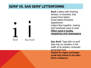 SERIF VS. SAN SERIF LETTERFORMS
Serif: Letters with finishing
strokes, or brackets, that
project from letters
Gives letters finishedz
appearance
Letters flow together, making
serif typefaces easy to read
Often used in books,
magazines and newspapers
San Serif: Type with no serif
Also has no variation in the
width of its strokes; computer
generated look
Useful for signs and large-
scale text meant to be seen
from a distance
 
