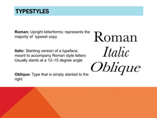 TYPESTYLES
Roman: Upright letterforms; represents the
majority of typeset copy
Italic: Slanting version of a typeface;
meant to accompany Roman style letters
Usually slants at a 12–15 degree angle
Oblique: Type that is simply slanted to the
right
 