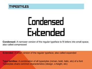 TYPESTYLES
Condensed: A narrower version of the regular typeface to fit letters into small space;
also called compressed
Extended: A wider version of the regular typeface; also called expanded
Type families: A combination of all typestyles (roman, bold, italic, etc) of a font
Typestyles share common characteristics (design, x-height, etc)
 