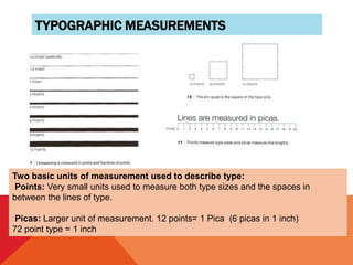 TYPOGRAPHIC MEASUREMENTS
Two basic units of measurement used to describe type:
Points: Very small units used to measure both type sizes and the spaces in
between the lines of type.
Picas: Larger unit of measurement. 12 points= 1 Pica (6 picas in 1 inch)
72 point type = 1 inch
 