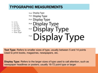 TYPOGRAPHIC MEASUREMENTS
Text Type: Refers to smaller sizes of type, usually between 5 and 14 points
Used to print books, magazines, newspapers, etc.
Display Type: Refers to the larger sizes of type used to call attention, such as
newspaper headlines or posters; usually 16-72 point type or larger
 