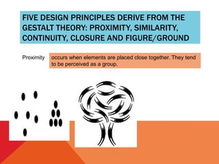 FIVE DESIGN PRINCIPLES DERIVE FROM THE
GESTALT THEORY: PROXIMITY, SIMILARITY,
CONTINUITY, CLOSURE AND FIGURE/GROUND
Proximity occurs when elements are placed close together. They tend
to be perceived as a group.
 