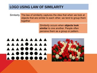 LOGO USING LAW OF SIMILARITY
Similarity The law of similarity captures the idea that when we look at
objects that are similar to each other, we tend to group them
together
Similarity occurs when objects look
similar to one another. People often
perceive them as a group or pattern.
 