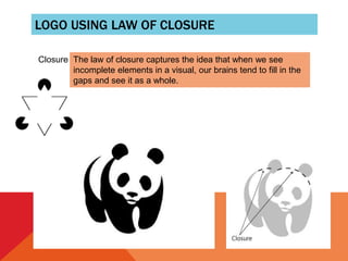 LOGO USING LAW OF CLOSURE
Closure The law of closure captures the idea that when we see
incomplete elements in a visual, our brains tend to fill in the
gaps and see it as a whole.
 