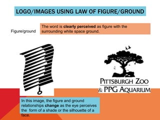 LOGO/IMAGES USING LAW OF FIGURE/GROUND
Figure/ground
The word is clearly perceived as figure with the
surrounding white space ground.
In this image, the figure and ground
relationships change as the eye perceives
the form of a shade or the silhouette of a
face.
 