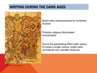 WRITING DURING THE DARK AGES
Books were hand-produced for hundreds
of years
Primarily religious (illuminated
manuscripts)
Due to the painstaking effort (often years)
to create a single volume, books were
considered very valuable treasures
Photo Source: http://bit.ly/bQJRH6
 