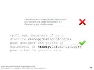 <p>Il est désormais d’usage 
d’écrire «&nbsp;Garamond&nbsp;» 
pour désigner une police de 
caractère, et «&nbsp;Garamont&nbsp;» 
pour citer le graveur.</p> 
Source : http://romy.tetue.net/le-site-garamond-maltraite-la-typo 
Bien composer le texte web, par Romy Duhem-Verdière, pour Codeurs en Seine 2014 
12 82 
 
