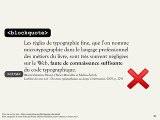 <blockquote> 
Les règles de typographie fine, que l’on nomme 
microtypographie dans le langage professionnel 
des métiers du livre, sont très souvent négligées 
sur le Web, faute de connaissance suffisante 
du code typographique. 
(Marie-Valentine Blond, Olivier Marcellin et Melina Zerbib, 
Lisibilité des sites web : Des choix typographiques au design d’information, 2009, p. 279) 
<cite> 
30 
Pour en savoir plus : http://romy.tetue.net/blockquote-cite-html5 
Bien composer le texte web, par Romy Duhem-Verdière, pour Codeurs en Seine 2014 
 
