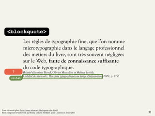 <blockquote> 
Les règles de typographie fine, que l’on nomme 
microtypographie dans le langage professionnel 
des métiers du livre, sont très souvent négligées 
sur le Web, faute de connaissance suffisante 
du code typographique. 
(Marie-Valentine Blond, Olivier Marcellin et Melina Zerbib, 
Lisibilité des sites web : Des choix typographiques au design d’information, 2009, p. 279) 
? 
<cite> 
31 
Pour en savoir plus : http://romy.tetue.net/blockquote-cite-html5 
Bien composer le texte web, par Romy Duhem-Verdière, pour Codeurs en Seine 2014 
 