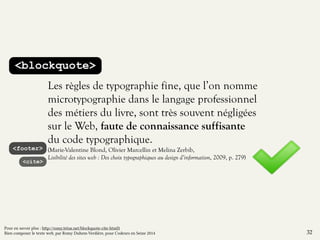 <blockquote> 
Les règles de typographie fine, que l’on nomme 
microtypographie dans le langage professionnel 
des métiers du livre, sont très souvent négligées 
sur le Web, faute de connaissance suffisante 
du code typographique. 
(Marie-Valentine Blond, Olivier Marcellin et Melina Zerbib, 
Lisibilité des sites web : Des choix typographiques au design d’information, 2009, p. 279) 
<footer> 
<cite> 
32 
Pour en savoir plus : http://romy.tetue.net/blockquote-cite-html5 
Bien composer le texte web, par Romy Duhem-Verdière, pour Codeurs en Seine 2014 
 