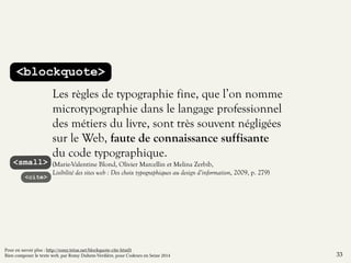 <blockquote> 
Les règles de typographie fine, que l’on nomme 
microtypographie dans le langage professionnel 
des métiers du livre, sont très souvent négligées 
sur le Web, faute de connaissance suffisante 
du code typographique. 
(Marie-Valentine Blond, Olivier Marcellin et Melina Zerbib, 
Lisibilité des sites web : Des choix typographiques au design d’information, 2009, p. 279) 
<small> 
<cite> 
33 
Pour en savoir plus : http://romy.tetue.net/blockquote-cite-html5 
Bien composer le texte web, par Romy Duhem-Verdière, pour Codeurs en Seine 2014 
 