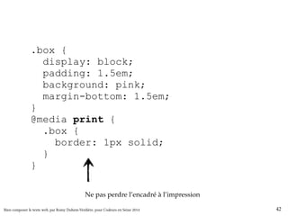 .box { 
display: block; 
padding: 1.5em; 
background: pink; 
margin-bottom: 1.5em; 
} 
@media print { 
.box { 
border: 1px solid; 
} 
} 
Ne pas perdre l’encadré à l’impression 
Bien composer le texte web, par Romy Duhem-Verdière, pour Codeurs en Seine 2014 42 
 