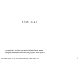 html { font-size: 100%; } 
body { font-size: 1em; } 
h1 { font-size: 200%; } 
h2 { font-size: 150%; } 
h3 { font-size: 130%; } 
small { font-size: 80%; } 
La propriété CSS font-size spécifie la taille de police 
- plus précisément la hauteur des glyphes de la police. 
Bien composer le texte web, par Romy Duhem-Verdière, pour Codeurs en Seine 2014 46 
 