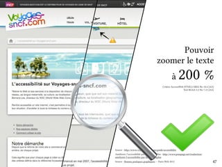 Pouvoir 
zoomer le texte 
à 200 % 
Critère AccessiWeb HTML5/ARIA No 10.4 [AA] 
Test RGAA 2.2 No 7.13 [AA] 
Source : http://www.voyages-sncf.com/guide/accessibilite 
Améliorer l’accessibilité par la typographie : http://www.pompage.net/traduction/ 
ameliorer-l-accessibilite-par-la-typographie 
Source : Bonnes pratiques graphiques — Paris Web 2012 47 
 