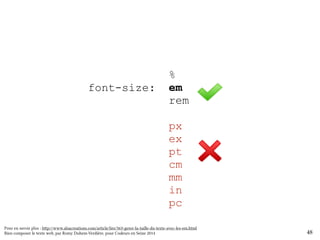 % 
em 
rem 
html { font-size: 100%; } 
body { font-size: 1em; } 
h1 { font-size: 200%; } 
h2 { font-size: 150%; } 
h3 { font-size: 130%; } 
px 
ex 
pt 
cm 
mm 
in 
pc 
small { font-size: 80%; } 
48 
Pour en savoir plus : http://www.alsacreations.com/article/lire/563-gerer-la-taille-du-texte-avec-les-em.html 
Bien composer le texte web, par Romy Duhem-Verdière, pour Codeurs en Seine 2014 
 