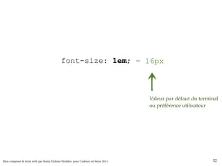 html { font-size: 100%; } 
body { font-size: 1em; } 
= 16px 
h1 { font-size: 200%; } 
h2 { font-size: 150%; } 
h3 { font-size: 130%; } 
small { font-size: 80%; } 
Valeur par défaut du terminal 
ou préférence utilisateur 
Bien composer le texte web, par Romy Duhem-Verdière, pour Codeurs en Seine 2014 52 
 