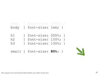 html { font-size: 100%; } 
body { font-size: 1em; } 
h1 { font-size: 200%; } 
h2 { font-size: 150%; } 
h3 { font-size: 130%; } 
small { font-size: 80%; } 
Bien composer le texte web, par Romy Duhem-Verdière, pour Codeurs en Seine 2014 57 
 