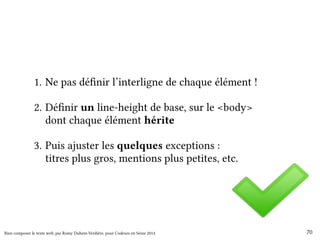 1. Ne pas définir l’interligne de chaque élément ! 
2. Définir un line-height de base, sur le <body> 
dont chaque élément hérite 
3. Puis ajuster les quelques exceptions : 
titres plus gros, mentions plus petites, etc. 
Bien composer le texte web, par Romy Duhem-Verdière, pour Codeurs en Seine 2014 70 
 