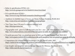• Relire la spécification HTML 4.01 : 
http://www.la-grange.net/w3c/html4.01/struct/text.html 
• Et la spécification HTML5 : 
http://www.w3.org/TR/html5/semantics.html#semantics 
• Améliorer la lisibilité typo à l’écran, par Romy Duhem-Verdière, FEAN 2013 
http://romy.tetue.net/ameliorer-lisibilite-typographique 
• Tiny Typo, base CSS pour le contenu éditorial web 
http://tinytypo.tetue.net 
• Typographie web : gérer la taille du texte avec les « em », par Alsacréations, 2006 
http://www.alsacreations.com/article/lire/563-gerer-la-taille-du-texte-avec-les-em.html 
• Un petit pas pour l'em, un grand pas pour le Web, par Nicolas Hoisey, Paris Web 2013 
http://www.paris-web.fr/2013/conferences/un-petit-pas-pour-lem-un-grand-pas-pour-le-web.php 
• L'importance du rythme vertical en design CSS, par David Larlet, 2007 
https://larlet.fr/david/biologeek/archives/20070819-l-importance-du-rythme-vertical-en-design-css/ 
• Line-height: une propriété méconnue, par Vincent De Oliviera, KiwiParty 2014 
http://slides.iamvdo.me/kiwiparty14/ 
