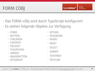 FORM COBJ

• Das FORM-cObj wird durch TypoScript konﬁguriert
• Es stehen folgende Objekte zur Verfügung:
      •   FORM   ...