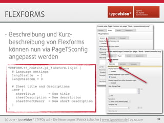 FLEXFORMS

•   Beschreibung und Kurz-
    beschreibung von Flexforms
    können nun via PageTSconﬁg
    angepasst werden
 ...