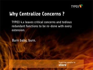 Why Centralize Concerns ?
 TYPO3 4.x leaves critical concerns and tedious
 redundant functions to be re-done with every
 extension.


 Burn baby, burn.




                                     Inspiring people to
                                    share
 