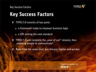 Key Success Factors

Key Success Factors
     TYPO3 5.0 consists of two parts:

       a framework ready to empower business logic

       a CMS setting the next standard

     TYPO3 5.0 will complete the „ease of use“-mission, thus
     „enabling people to communicate“.

     Made from the same steel, but sharper, lighter and quicker.




                                              Inspiring people to
                                              share
 