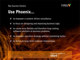 Key Success Factors

Use Phoenix...
     to empower a content-driven consultancy

     to focus on designing and improving business logic

     to create more ﬂexible and therefore long-lasting
     software solutions to business problems

     to empower executive strategy without restraining tactics

     to thrive on long-term customer relationships




                                             Inspiring people to
                                             share
 