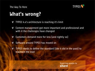 The Way To Here

What's wrong?
     TYPO3 4.x‘s architecture is reaching it‘s limit

     Content management got more important and professional and
     with it the challenges have changed

     Customers demand more for less (and rightly so)

     Software around TYPO3 has moved on

     TYPO3 needs to deﬁne the standard (like it did in the past) to
     maintain the lead



                                                Inspiring people to
                                                share
 