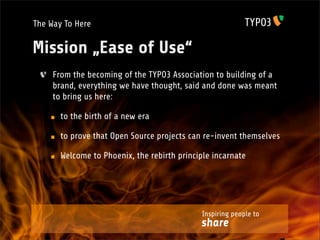 The Way To Here

Mission „Ease of Use“
     From the becoming of the TYPO3 Association to building of a
     brand, everything we have thought, said and done was meant
     to bring us here:

       to the birth of a new era

       to prove that Open Source projects can re-invent themselves

       Welcome to Phoenix, the rebirth principle incarnate




                                             Inspiring people to
                                             share
 