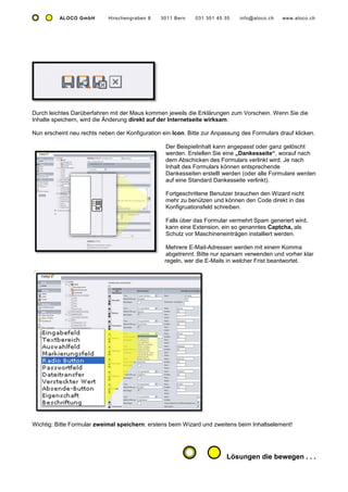 ALOCO GmbH        Hirschengraben 8    3011 Bern    031 351 45 35    info@aloco.ch   www.aloco.ch




Durch leichtes Darüberfahren mit der Maus kommen jeweils die Erklärungen zum Vorschein. Wenn Sie die
Inhalte speichern, wird die Änderung direkt auf der Internetseite wirksam.

Nun erscheint neu rechts neben der Konfiguration ein Icon. Bitte zur Anpassung des Formulars drauf klicken.

                                                  Der Beispielinhalt kann angepasst oder ganz gelöscht
                                                  werden. Erstellen Sie eine „Dankesseite“, worauf nach
                                                  dem Abschicken des Formulars verlinkt wird. Je nach
                                                  Inhalt des Formulars können entsprechende
                                                  Dankesseiten erstellt werden (oder alle Formulare werden
                                                  auf eine Standard Dankesseite verlinkt).

                                                  Fortgeschrittene Benutzer brauchen den Wizard nicht
                                                  mehr zu benützen und können den Code direkt in das
                                                  Konfigruationsfeld schreiben.

                                                  Falls über das Formular vermehrt Spam generiert wird,
                                                  kann eine Extension, ein so genanntes Captcha, als
                                                  Schutz vor Maschineneinträgen installiert werden.

                                                   Mehrere E-Mail-Adressen werden mit einem Komma
                                                   abgetrennt. Bitte nur sparsam verwenden und vorher klar
                                                  regeln, wer die E-Mails in welcher Frist beantwortet.




Wichtig: Bitte Formular zweimal speichern: erstens beim Wizard und zweitens beim Inhaltselement!




                                                                         Lösungen die bewegen . . .
 