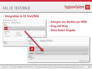 FAL CE TEXT/BILD

•   Integration in CE Text/Bild
                                                               - Anlegen von Medien per IRRE
                                                               - Drag und Drop
                                                               - Meta-Daten Eingabe




(c) 2012 - typovision GmbH | TYPO3 CMS 6.0 - Die Neuerungen | Patrick Lobacher | www.typovision.de | 27.11.2012   10
 