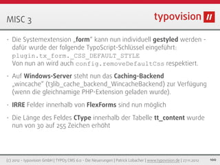MISC 3

•   Die Systemextension „form“ kann nun individuell gestyled werden -
    dafür wurde der folgende TypoScript-Schlüssel eingeführt:
    plugin.tx_form._CSS_DEFAULT_STYLE
    Von nun an wird auch config.removeDefaultCss respektiert.
•   Auf Windows-Server steht nun das Caching-Backend
    „wincache“ (t3lib_cache_backend_WincacheBackend) zur Verfügung
    (wenn die gleichnamige PHP-Extension geladen wurde).
•   IRRE Felder innerhalb von FlexForms sind nun möglich
•   Die Länge des Feldes CType innerhalb der Tabelle tt_content wurde
    nun von 30 auf 255 Zeichen erhöht




(c) 2012 - typovision GmbH | TYPO3 CMS 6.0 - Die Neuerungen | Patrick Lobacher | www.typovision.de | 27.11.2012   100
 